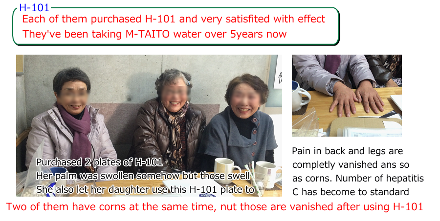 Each of them purchased H-101 and very satisfited with effect They've been taking M-TAITO water over 5years now Pain in back and legs are  completly vanished ans so  as corns. Number of hepatitis C has become to standard Purchased 2 plates of H-101 Her palm was swollen somehow but those swell She also let her daughter use this H-101 plate to. Two of them have corns at the same time, nut those are vanished after using H-101