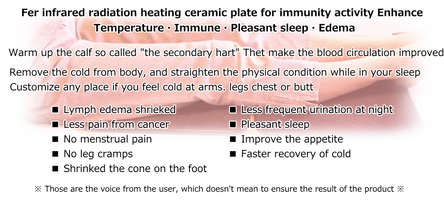 Fer infrared radiation heating ceramic plate for immunity activity Enhance Temperature.Immune.Pleasant sleep.Edema. Warm up the calf so called the secondary hert Thet make the blood circulation improved. Remove the cold from body, and straighten the physical condition while in your sleep. Customize any place if you feel cold at arms. legs chest or butt.  Lymph edema shrieked  Less pain from cancer  No menstrual pain  No leg cramps  Shrinked the cone on the foot  Less frequent urination at night  Pleasant sleep  Improve the appetite  Faster recovery of cold. Those are the voice from the user, which doesn't mean to ensure the result of the product