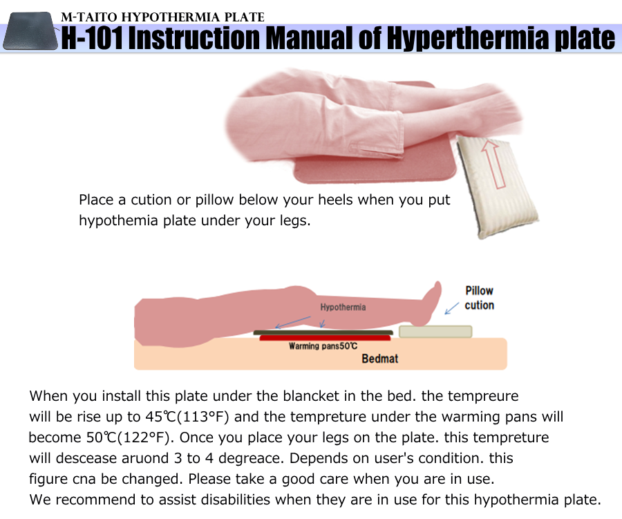 H-101 Instruction Manual of Hyperthermia plate Place a cution or pillow below your heels when you put hypothemia plate under your legs. When you install this plate under the blancket in the bed. the tempreure will be rise up to 45(113F) and the tempreture under the warming pans will become 50(122F). Once you place your legs on the plate. this tempreture will descease aruond 3 to 4 degreace. Depends on user's condition. this figure cna be changed. Please take a good care when you are in use. We recommend to assist disabilities when they are in use for this hypothermia plate.