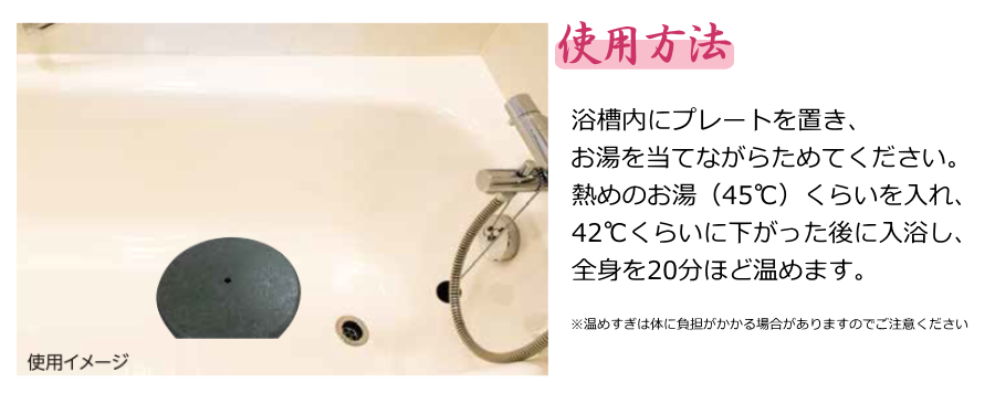 [使用方法]浴槽内にプレートを置き、お湯を当てながらためてください。熱めのお湯（45℃）くらいを入れ、42℃くらいに下がった後に入浴し、全身を20分ほど温めます。※温めすぎは体に負担がかかる場合がありますのでご注意ください