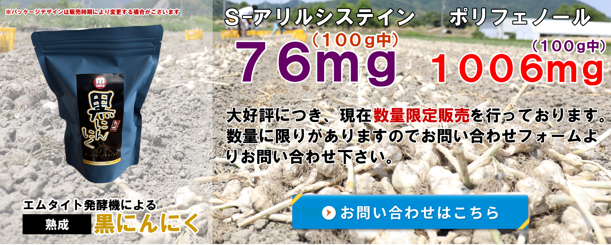 エムタイト発酵機によるこだわりの黒にんにく！ S-アリルシステイン(100g中)76mg ポリフェノール(100g中)1006mg 大好評につき、現在数量限定販売を行っております。数量に限りがありますので専用お問い合わせフォームよりお問い合わせ下さい。